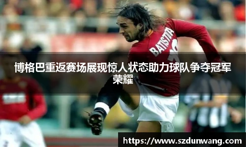 博格巴重返赛场展现惊人状态助力球队争夺冠军荣耀